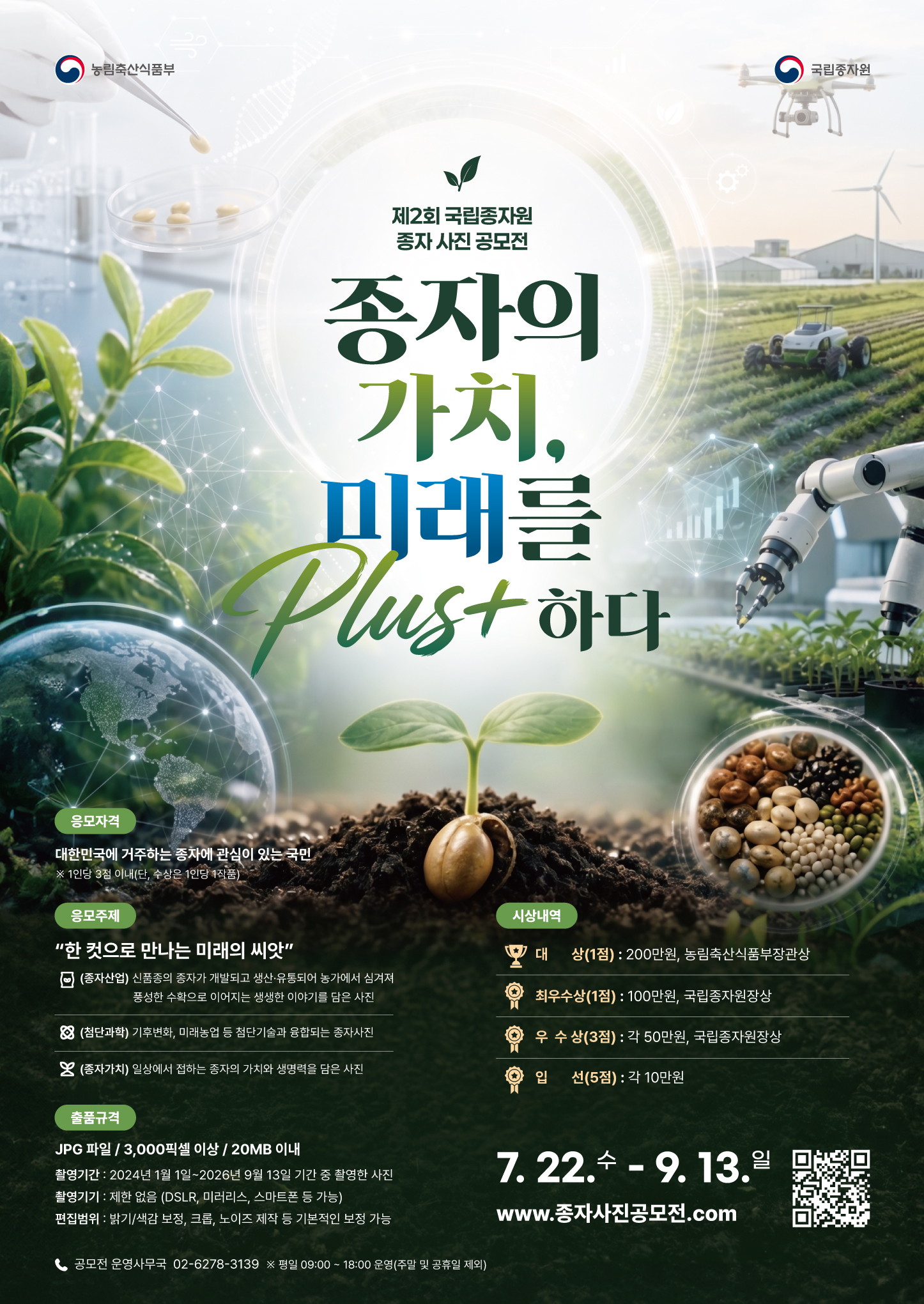 제2회 국립종자원 종자 사진 공모전 종자의 가치, 미래를 Plus+ 하다  응모자격  대한민국에 거주하는 종자에 관심이 있는 국민  ※ 1인당 3점 이내(단, 수상은 1인당 1작품)  응모주제  “한 컷으로 만나는 미래의 씨앗”  (종자산업) 신품종의 종자가 개발되고 생산·유통되어 농가에서 심겨져 풍성한 수확으로 이어지는 생생한 이야기를 담은 사진  (첨단과학) 기후변화, 미래농업 등 첨단기술과 융접되는 종자사진  (종자가치) 일상에서 접하는 종자의 가치와 생명력을 담은 사진  시상내역  대상(1점): 200만원, 농림축산식품부장관상  최우수상(1점): 100만원, 국립종자원장상  우수상(3점): 각 50만원, 국립종자원장상  입선(5점): 각 10만원  출품규격  파일 형식: JPG 파일 / 3,000픽셀 이상 / 20MB 이내  촬영기간: 2024년 1월 1일 ~ 2026년 9월 13일 기간 중 촬영한 사진  촬영기기: 제한 없음 (DSLR, 미러리스, 스마트폰 등 가능)  편집범위: 밝기/색감 보정, 크롭, 노이즈 제작 등 기본적인 보정 가능  접수기간  7. 22. 수 ~ 9. 13. 일  접수처  www.종자사진공모전.com  문의처  공모전 운영사무국 02-6278-3139 ※ 평일 09:00 ~ 18:00 운영(주말 및 공휴일 제외)  주최/주관  농림축산식품부, 국립종자원