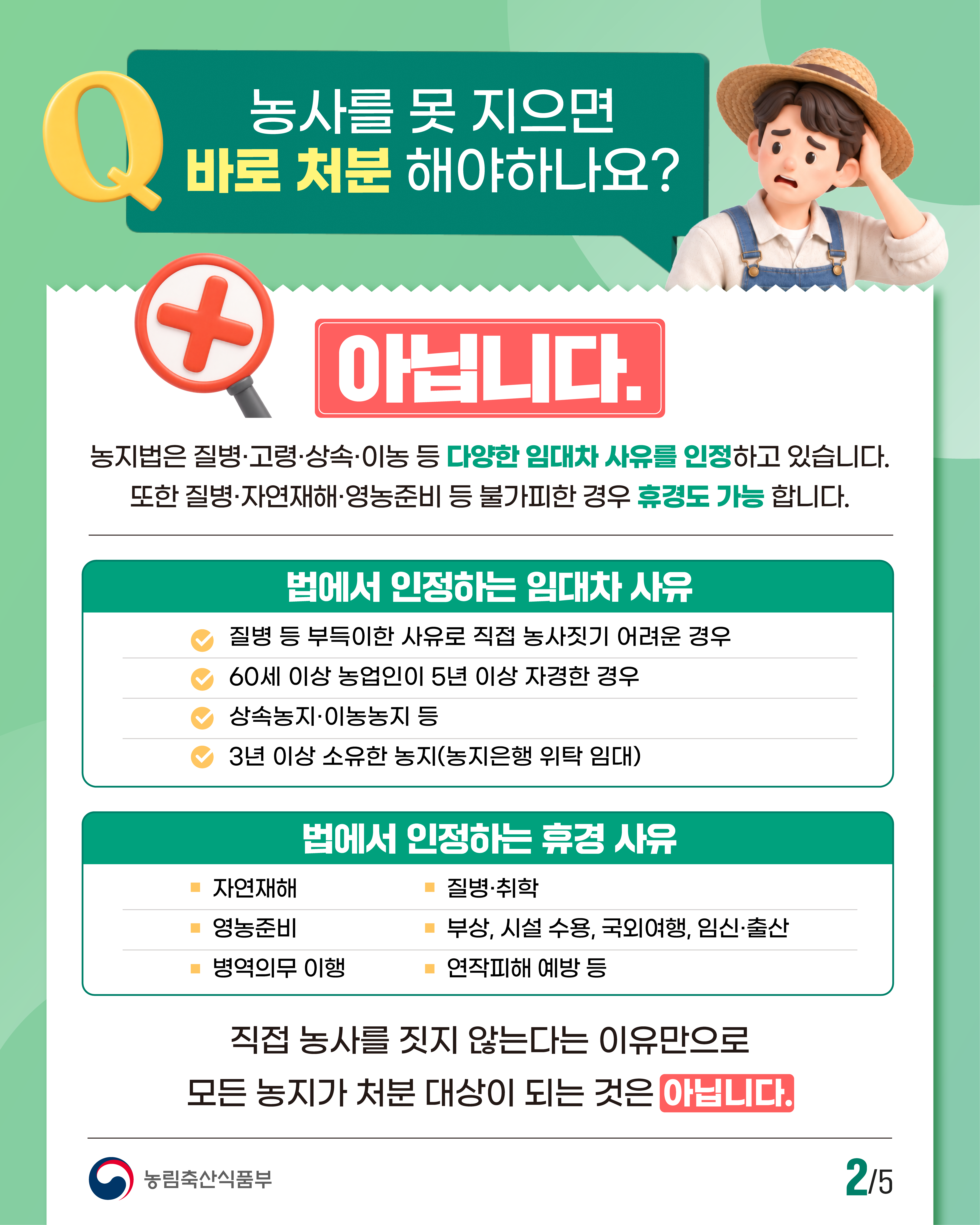 Q. 농사를 못 지으면 바로 처분 해야하나요? 아닙니다.  농지법은 질병·고령·상속·이농 등 다양한 임대차 사유를 인정하고 있습니다. 또한 질병·자연재해·영농준비 등 불가피한 경우 휴경도 가능 합니다.  법에서 인정하는 임대차 사유  질병 등 부득이한 사유로 직접 농사짓기 어려운 경우  60세 이상 농업인이 5년 이상 자경한 경우  상속농지·이농농지 등  3년 이상 소유한 농지(농지은행 위탁 임대)  법에서 인정하는 휴경 사유  자연재해  영농준비  병역의무 이행  질병·취학  부상, 시설 수용, 국외여행, 임신·출산  연작피해 예방 등  직접 농사를 짓지 않는다는 이유만으로 모든 농지가 처분 대상이 되는 것은 아닙니다.  농림축산식품부 | 2/5