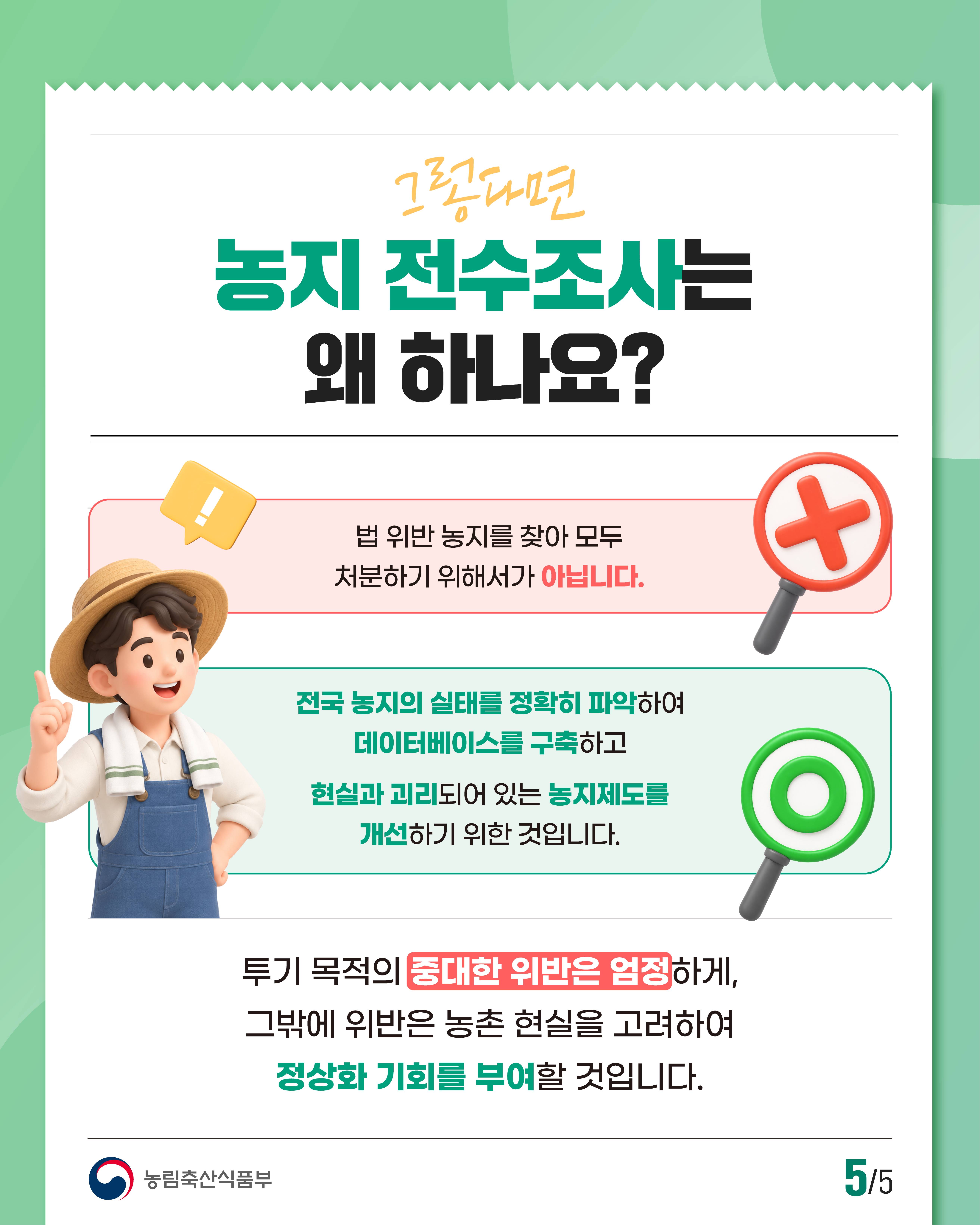 그렇다면 농지 전수조사는 왜 하나요?  법 위반 농지를 찾아 모두 처분하기 위해서가 아닙니다.  전국 농지의 실태를 정확히 파악하여 데이터베이스를 구축하고 현실과 괴리되어 있는 농지제도를 개선하기 위한 것입니다.  투기 목적의 중대한 위반은 엄정하게, 그밖에 위반은 농촌 현실을 고려하여 정상화 기회를 부여할 것입니다.  농림축산식품부 | 5/5