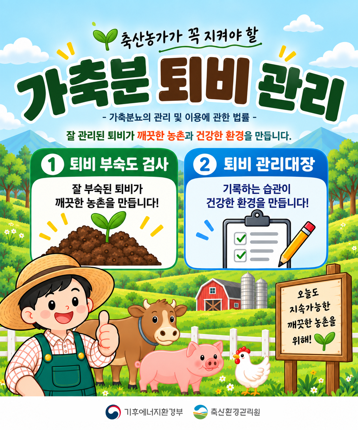 가축분 퇴비 관리   - 가축분뇨의 관리 및 이용에 관한 법률 -   잘 관리된 퇴비가 깨끗한 농촌과 건강한 환경을 만듭니다.   1. 퇴비 부숙도 검사   잘 부숙된 퇴비가 깨끗한 농촌을 만듭니다!   2. 퇴비 관리대장   기록하는 습관이 건강한 환경을 만듭니다!   [우측 하단 푯말]   오늘도 지속가능한 깨끗한 농촌을 위해!