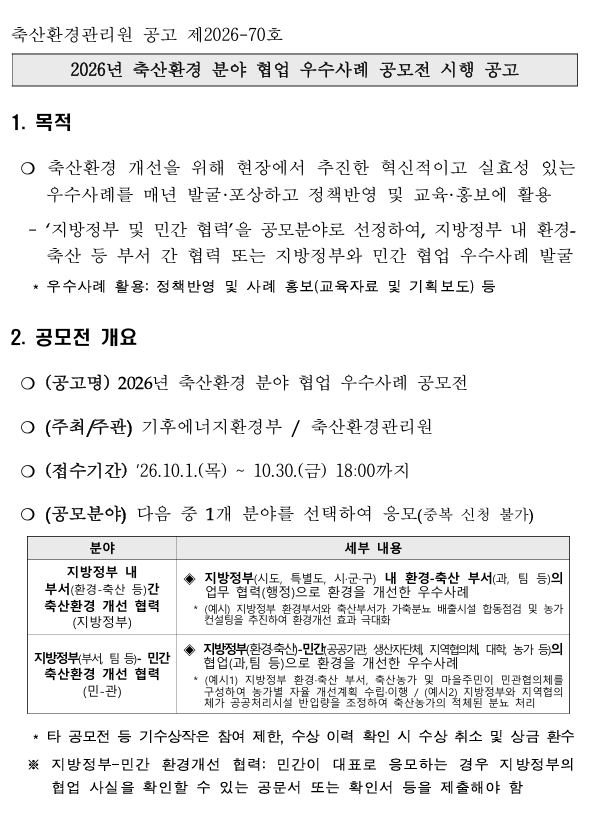 축산환경관리원 공고 제2026-70호   2026년 축산환경 분야 협업 우수사례 공모전 시행 공고   목적   ○ 축산환경 개선을 위해 현장에서 추진한 혁신적이고 실효성 있는 우수사례를 매년 발굴·포상하고 정책반영 및 교육·홍보에 활용   ‘지방정부 및 민간 협력’을 공모분야로 선정하여, 지방정부 내 환경-축산 등 부서 간 협력 또는 지방정부와 민간 협업 우수사례 발굴   우수사례 활용: 정책반영 및 사례 홍보(교육자료 및 기획보도) 등   공모전 개요   ○ (공고명) 2026년 축산환경 분야 협업 우수사례 공모전   ○ (주최/주관) 기후에너지환경부 / 축산환경관리원   ○ (접수기간) '26.10.1.(목) ~ 10.30.(금) 18:00까지   ○ (공모분야) 다음 중 1개 분야를 선택하여 응모(중복 신청 불가)   [표 내용]분야: 지방정부 내 부서(환경-축산 등)간 축산환경 개선 협력 (지방정부)   세부 내용: ◆ 지방정부(시도, 특별도, 시·군·구) 내 환경-축산 부서(과, 팀 등)의 업무 협력(행정)으로 환경을 개선한 우수사례   (예시) 지방정부 환경부서와 축산부서가 가축분뇨 배출시설 합동점검 및 농가 컨설팅을 추진하여 환경개선 효과 극대화   분야: 지방정부(부서, 팀 등)-민간 축산환경 개선 협력 (민-관)   세부 내용: ◆ 지방정부(환경·축산)-민간(공공기관, 생산자단체, 지역협의체, 대학, 농가 등)의 협업(과,팀 등)으로 환경을 개선한 우수사례   (예시1) 지방정부 환경·축산 부서, 축산농가 및 마을주민이 민관협의체를 구성하여 농가별 자율 개선계획 수립·이행 / (예시2) 지방정부와 지역협의체가 공공처리시설 반입량을 조정하여 축산농가의 적체된 분뇨 처리   타 공모전 등 기수상작은 참여 제한, 수상 이력 확인 시 수상 취소 및 상금 환수 ※ 지방정부-민간 환경개선 협력: 민간이 대표로 응모하는 경우 지방정부의 협업 사실을 확인할 수 있는 공문서 또는 확인서 등을 제출해야 함 