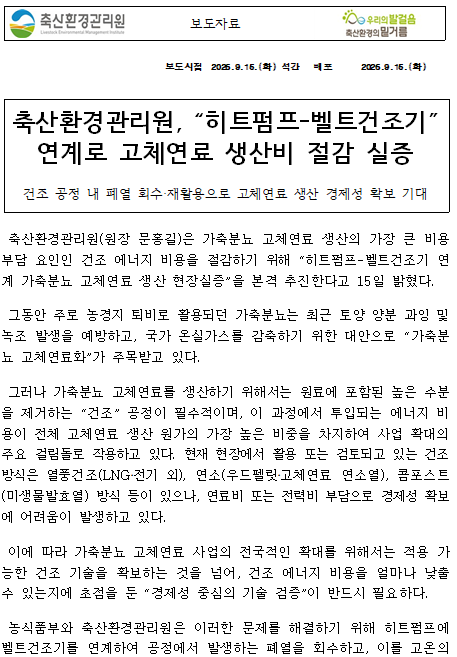   보도자료    보도시점 2026.9.15.(화) 석간 배포 2026.9.15.(화)    축산환경관리원, “히트펌프-벨트건조기” 연계로 고체연료 생산비 절감 실증 건조 공정 내 폐열 회수‧재활용으로 고체연료 생산 경제성 확보 기대   축산환경관리원(원장 문홍길)은 가축분뇨 고체연료 생산의 가장 큰 비용 부담 요인인 건조 에너지 비용을 절감하기 위해 “히트펌프-벨트건조기 연계 가축분뇨 고체연료 생산 현장실증”을 본격 추진한다고 15일 밝혔다.  그동안 주로 농경지 퇴비로 활용되던 가축분뇨는 최근 토양 양분 과잉 및 녹조 발생을 예방하고, 국가 온실가스를 감축하기 위한 대안으로 “가축분뇨 고체연료화”가 주목받고 있다.  그러나 가축분뇨 고체연료를 생산하기 위해서는 원료에 포함된 높은 수분을 제거하는 “건조” 공정이 필수적이며, 이 과정에서 투입되는 에너지 비용이 전체 고체연료 생산 원가의 가장 높은 비중을 차지하여 사업 확대의 주요 걸림돌로 작용하고 있다. 현재 현장에서 활용 또는 검토되고 있는 건조 방식은 열풍건조(LNG‧전기 외), 연소(우드펠릿‧고체연료 연소열), 콤포스트(미생물발효열) 방식 등이 있으나, 연료비 또는 전력비 부담으로 경제성 확보에 어려움이 발생하고 있다.  이에 따라 가축분뇨 고체연료 사업의 전국적인 확대를 위해서는 적용 가능한 건조 기술을 확보하는 것을 넘어, 건조 에너지 비용을 얼마나 낮출 수 있는지에 초점을 둔 “경제성 중심의 기술 검증”이 반드시 필요하다.  농식품부와 축산환경관리원은 이러한 문제를 해결하기 위해 히트펌프에 벨트건조기를 연계하여 공정에서 발생하는 폐열을 회수하고, 이를 고온의 