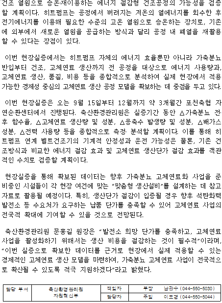 건조 열원으로 승온‧재이용하는 에너지 절감형 건조공정의 가능성을 검증할 계획이다. 히트펌프는 공정에서 버려지는 저온의 열에너지를 회수한 후 전기에너지를 이용해 필요한 수준의 고온 열원으로 승온하는 장치로, 기존에 외부에서 새로운 열원을 공급하는 방식과 달리 공정 내 폐열을 재활용할 수 있다는 장점이 있다.  이번 현장실증에서는 히트펌프 자체의 에너지 효율뿐만 아니라 가축분뇨 반입부터 건조, 고체연료 생산까지 전 공정을 대상으로 에너지 사용량과, 고체연료 생산, 품질, 비용 등을 종합적으로 분석하여 실제 현장에서 적용 가능한 경제성 중심의 고체연료 생산 공정 모델을 확보하는 데 중점을 두고 있다.  이번 현장실증은 오는 9월 15일부터 12월까지 약 3개월간 포천축협 자연순환센터에서 진행된다. 축산환경관리원은 실증기간 동안 △가축분뇨 전‧후 함수율, △고체연료 생산량 및 성분, △응축수 발생량 및 성분, △배가스 성분, △전력 사용량 등을 종합적으로 측정‧ 분석할 계획이다. 이를 통해 히트펌프 연계 벨트건조기의 기계적 안정성과 운전 가능성은 물론, 기존 건조방식과 비교한 에너지 절감 효과 및 고체연료 생산단가 절감 효과를 객관적인 수치로 검증할 계획이다.  현장실증을 통해 확보된 데이터는 향후 가축분뇨 고체연료화 사업을 준비중인 시설들이 각 현장 여건에 맞는 “맞춤형 생산설비”를 설계하는 데 참고자료로 활용될 예정이다. 특히, 생산단가 절감이 입증될 경우 향후 석탄화력발전소 등 수요처가 요구하는 납품 단가를 충족할 수 있어 고체연료 사업의 전국적 확대에 기여할 수 있을 것으로 전망된다.  축산환경관리원 문홍길 원장은 “발전소 희망 단가를 충족하고, 고체연료 사업을 활성화하기 위해서는 생산 비용을 절감하는 것이 필수적”이라며, “이번 실증으로 확보한 데이터를 근거로 현장에서 실제 적용할 수 있는 경제적인 고체연료 생산 모델을 마련하여, 가축분뇨 고체연료 사업이 전국적으로 확산될 수 있도록 적극 지원하겠다”라고 밝혔다.  담당 부서 축산환경관리원 책임자 부장 남광수 (044-550-5030)  자원혁신부 담당자 주임 이도경 (044-550-5044)