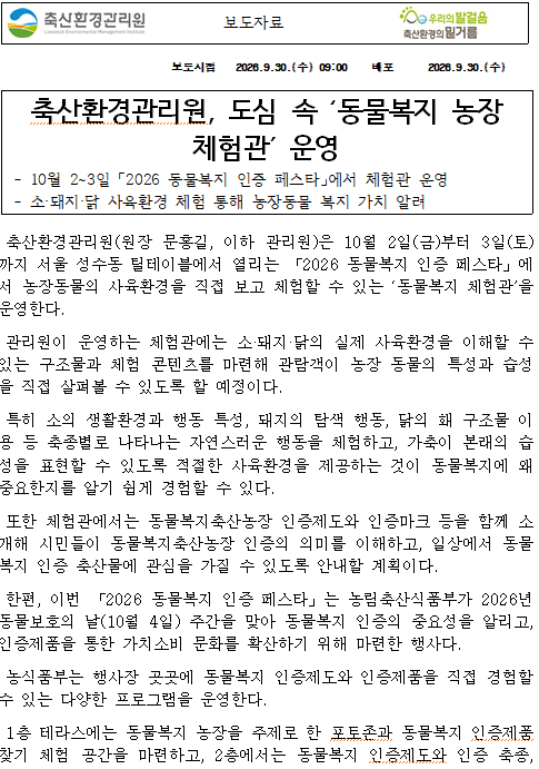 보도자료 보도시점 2026.9.30.(수) 09:00 배포 2026.9.30.(수) 축산환경관리원, 도심 속 ‘동물복지 농장 체험관’ 운영 - 10월 2~3일 「2026 동물복지 인증 페스타」에서 체험관 운영 - 소·돼지·닭 사육환경 체험 통해 농장동물 복지 가치 알려 축산환경관리원(원장 문홍길, 이하 관리원)은 10월 2일(금)부터 3일(토)까지 서울 성수동 틸테이블에서 열리는 「2026 동물복지 인증 페스타」에서 농장동물의 사육환경을 직접 보고 체험할 수 있는 ‘동물복지 체험관’을 운영한다. 관리원이 운영하는 체험관에는 소·돼지·닭의 실제 사육환경을 이해할 수 있는 구조물과 체험 콘텐츠를 마련해 관람객이 농장 동물의 특성과 습성을 직접 살펴볼 수 있도록 할 예정이다. 특히 소의 생활환경과 행동 특성, 돼지의 탐색 행동, 닭의 홰 구조물 이용 등 축종별로 나타나는 자연스러운 행동을 체험하고, 가축이 본래의 습성을 표현할 수 있도록 적절한 사육환경을 제공하는 것이 동물복지에 왜 중요한지를 알기 쉽게 경험할 수 있다. 또한 체험관에서는 동물복지축산농장 인증제도와 인증마크 등을 함께 소개해 시민들이 동물복지축산농장 인증의 의미를 이해하고, 일상에서 동물복지 인증 축산물에 관심을 가질 수 있도록 안내할 계획이다. 한편, 이번 「2026 동물복지 인증 페스타」는 농림축산식품부가 2026년 동물보호의 날(10월 4일) 주간을 맞아 동물복지 인증의 중요성을 알리고, 인증제품을 통한 가치소비 문화를 확산하기 위해 마련한 행사다. 농식품부는 행사장 곳곳에 동물복지 인증제도와 인증제품을 직접 경험할 수 있는 다양한 프로그램을 운영한다. 1층 테라스에는 동물복지 농장을 주제로 한 포토존과 동물복지 인증제품 찾기 체험 공간을 마련하고, 2층에서는 동물복지 인증제도와 인증 축종,