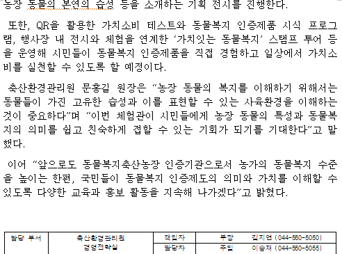농장 동물의 본연의 습성 등을 소개하는 기획 전시를 진행한다. 또한, QR을 활용한 가치소비 테스트와 동물복지 인증제품 시식 프로그램, 행사장 내 전시와 체험을 연계한 ‘가치잇는 동물복지’ 스탬프 투어 등을 운영해 시민들이 동물복지 인증제품을 직접 경험하고 일상에서 가치소비를 실천할 수 있도록 할 예정이다. 축산환경관리원 문홍길 원장은 “농장 동물의 복지를 이해하기 위해서는 동물들이 가진 고유한 습성과 이를 표현할 수 있는 사육환경을 이해하는 것이 중요하다”며 “이번 체험관이 시민들에게 농장 동물의 특성과 동물복지의 의미를 쉽고 친숙하게 접할 수 있는 기회가 되기를 기대한다”고 말했다. 이어 “앞으로도 동물복지축산농장 인증기관으로서 농가의 동물복지 수준을 높이는 한편, 국민들이 동물복지 인증제도의 의미와 가치를 이해할 수 있도록 다양한 교육과 홍보 활동을 지속해 나가겠다”고 밝혔다. 담당 부서 축산환경관리원 책임자 부장 김지연 (044-550-5050) 경영전략실 담당자 주임 이승재 (044-550-5055)