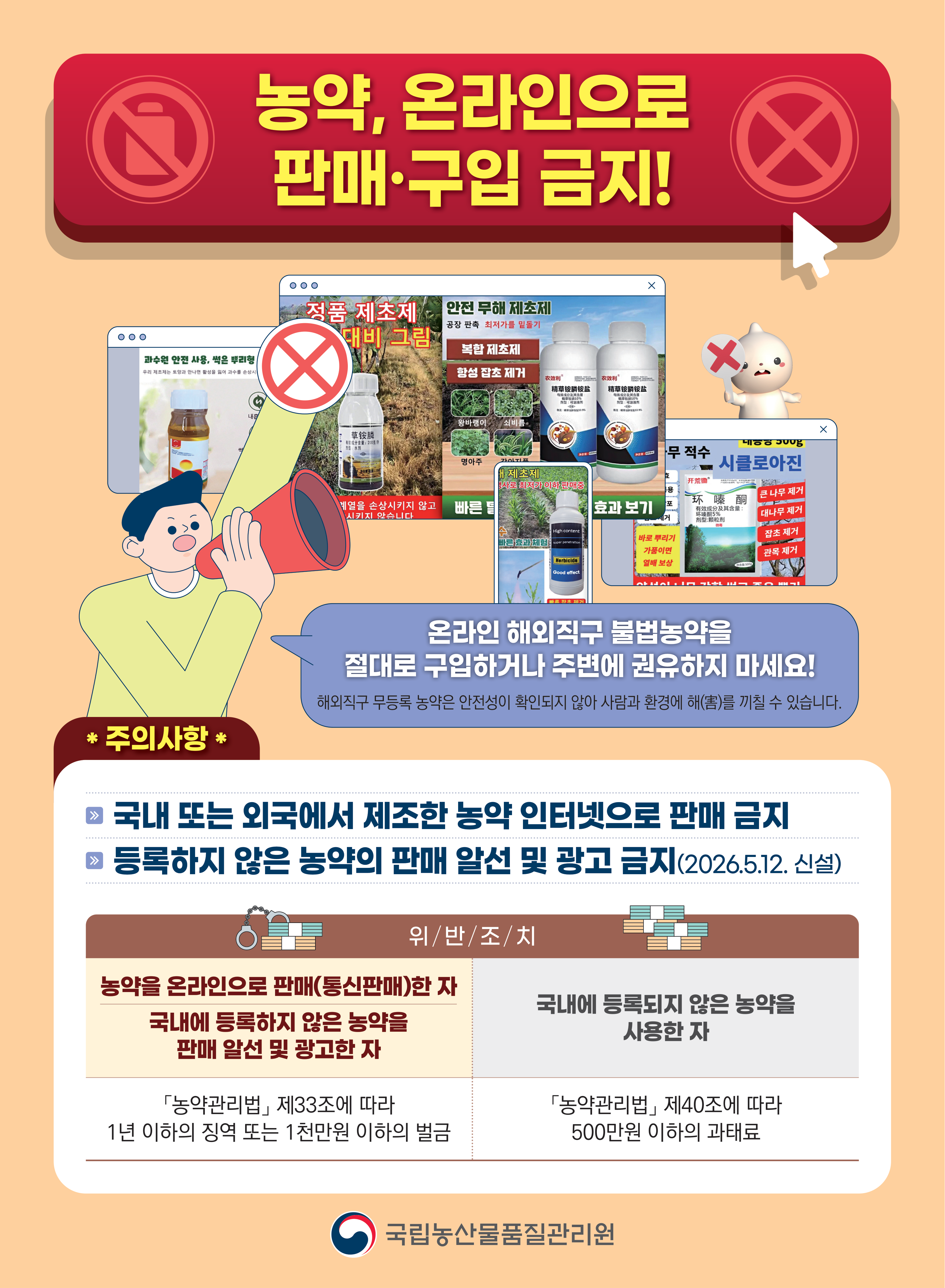 농약, 온라인으로 판매·구입 금지!   온라인 해외직구 불법농약을 절대로 구입하거나 주변에 권유하지 마세요! 해외직구 무등록 농약은 안전성이 확인되지 않아 사람과 환경에 해(害)를 끼칠 수 있습니다.   주의사항 * 국내 또는 외국에서 제조한 농약 인터넷으로 판매 금지 등록하지 않은 농약의 판매 알선 및 광고 금지(2026.5.12. 신설)   위/반/조/치 농약을 온라인으로 판매(통신판매)한 자, 국내에 등록하지 않은 농약을 판매 알선 및 광고한 자 「농약관리법」 제33조에 따라 1년 이하의 징역 또는 1천만원 이하의 벌금   국내에 등록되지 않은 농약을 사용한 자 「농약관리법」 제40조에 따라 500만원 이하의 과태료   국립농산물품질관리원   