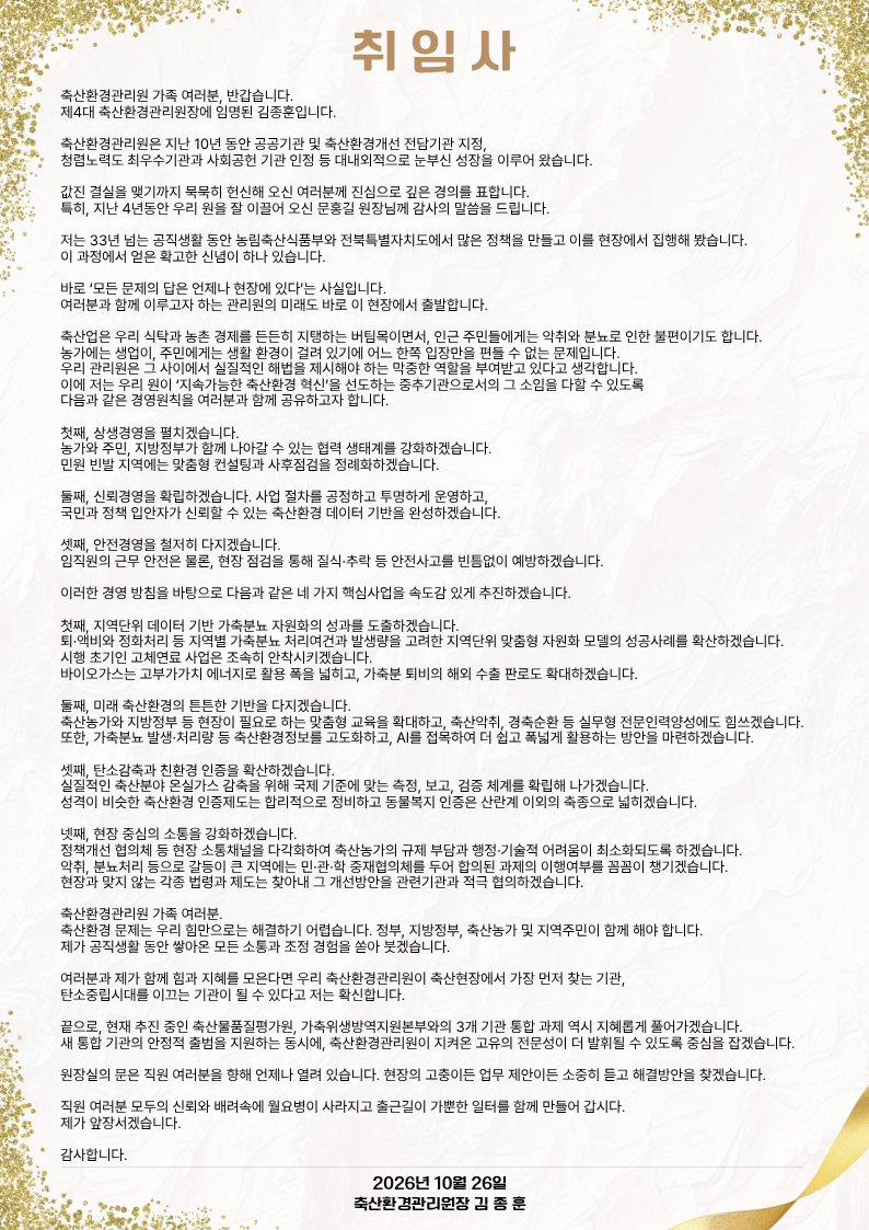 취  임  사  축산환경관리원 가족 여러분, 반갑습니다. 제4대 축산환경관리원장에 임명된 김종훈입니다.  축산환경관리원은 지난 10년 동안 공공기관 및 축산환경개선 전담기관 지정, 청렴노력도 최우수기관과 사회공헌 기관 인정 등 대내외적으로 눈부신 성장을 이루어 왔습니다.  값진 결실을 맺기까지 묵묵히 헌신해 오신 여러분께 진심으로 깊은 경의를 표합니다. 특히, 지난 4년동안 우리 원을 잘 이끌어 오신 문홍길 원장님께 감사의 말씀을 드립니다.  저는 33년 넘는 공직생활 동안 농림축산식품부와 전북특별자치도에서 많은 정책을 만들고 이를 현장에서 집행해 봤습니다.  이 과정에서 얻은 확고한 신념이 하나 있습니다.   바로 ‘모든 문제의 답은 언제나 현장에 있다’는 사실입니다.   여러분과 함께 이루고자 하는 관리원의 미래도 바로 이 현장에서 출발합니다.  축산업은 우리 식탁과 농촌 경제를 든든히 지탱하는 버팀목이면서,  인근 주민들에게는 악취와 분뇨로 인한 불편이기도 합니다.  농가에는 생업이, 주민에게는 생활 환경이 걸려 있기에 어느 한쪽 입장만을 편들 수 없는 문제입니다. 우리 관리원은 그 사이에서 실질적인 해법을 제시해야 하는 막중한 역할을 부여받고 있다고 생각합니다. 이에 저는 우리 원이 ‘지속가능한 축산환경 혁신’을 선도하는  중추기관으로서의 그 소임을 다할 수 있도록  다음과 같은 경영원칙을  여러분과 함께 공유하고자 합니다.  첫째, 상생경영을 펼치겠습니다. 농가와 주민, 지방정부가 함께 나아갈 수 있는 협력 생태계를 강화하겠습니다. 민원 빈발 지역에는 맞춤형 컨설팅과 사후점검을 정례화하겠습니다.  둘째, 신뢰경영을 확립하겠습니다. 사업 절차를 공정하고 투명하게 운영하고, 국민과 정책 입안자가 신뢰할 수 있는 축산환경 데이터 기반을 완성하겠습니다.  셋째, 안전경영을 철저히 다지겠습니다. 임직원의 근무 안전은 물론, 현장 점검을 통해 질식·추락 등 안전사고를 빈틈없이 예방하겠습니다.  이러한 경영 방침을 바탕으로 다음과 같은 네 가지 핵심사업을 속도감 있게 추진하겠습니다.  첫째, 지역단위 데이터 기반 가축분뇨 자원화의 성과를 도출하겠습니다. 퇴·액비와 정화처리 등 지역별 가축분뇨 처리여건과 발생량을 고려한 지역단위 맞춤형 자원화 모델의 성공사례를 확산하겠습니다. 시행 초기인 고체연료 사업은 조속히 안착시키겠습니다.  바이오가스는 고부가가치 에너지로 활용 폭을 넓히고, 가축분 퇴비의 해외 수출 판로도 확대하겠습니다. 둘째, 미래 축산환경의 튼튼한 기반을 다지겠습니다. 축산농가와 지방정부 등 현장이 필요로 하는 맞춤형 교육을 확대하고, 축산악취, 경축순환 등 실무형 전문인력양성에도 힘쓰겠습니다.  또한, 가축분뇨 발생·처리량 등 축산환경정보를 고도화하고, AI를 접목하여 더 쉽고 폭넓게 활용하는 방안을 마련하겠습니다.  셋째, 탄소감축과 친환경 인증을 확산하겠습니다. 실질적인 축산분야 온실가스 감축을 위해 국제 기준에 맞는  측정, 보고, 검증 체계를 확립해 나가겠습니다. 성격이 비슷한 축산환경 인증제도는 합리적으로 정비하고,  동물복지 인증은 산란계 이외의 축종으로 넓히겠습니다.  넷째, 현장 중심의 소통을 강화하겠습니다. 정책개선 협의체 등 현장 소통채널을 다각화하여 축산농가의  규제 부담과 행정·기술적 어려움이 최소화되도록 하겠습니다. 악취, 분뇨처리 등으로 갈등이 큰 지역에는  민·관·학 중재협의체를 두어 합의된 과제의 이행여부를  꼼꼼이 챙기겠습니다. 현장과 맞지 않는 각종 법령과 제도는 찾아내 그 개선방안을  관련기관과 적극 협의하겠습니다.  축산환경관리원 가족 여러분.  축산환경 문제는 우리 힘만으로는 해결하기 어렵습니다. 정부, 지방정부, 축산농가 및 지역주민이 함께 해야 합니다.  제가 공직생활 동안 쌓아온 모든 소통과 조정 경험을 쏟아 붓겠습니다.   여러분과 제가 함께 힘과 지혜를 모은다면 우리 축산환경관리원이  축산현장에서 가장 먼저 찾는 기관, 탄소중립시대를 이끄는 기관이  될 수 있다고 저는 확신합니다.  끝으로, 현재 추진 중인 축산물품질평가원, 가축위생방역지원본부와의 3개 기관 통합 과제 역시 지혜롭게 풀어가겠습니다.  새 통합 기관의 안정적 출범을 지원하는 동시에,  축산환경관리원이 지켜온 고유의 전문성이 더 발휘될 수 있도록  중심을 잡겠습니다.  원장실의 문은 직원 여러분을 향해 언제나 열려 있습니다. 현장의 고충이든 업무 제안이든 소중히 듣고 해결방안을 찾겠습니다.  직원 여러분 모두의 신뢰와 배려속에 월요병이 사라지고 출근길이  가뿐한 일터를 함께 만들어 갑시다.  제가 앞장서겠습니다.  감사합니다.                                       2026년 10월 26일                              축산환경관리원장 김 종 훈